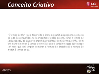 Conceito Criativo



“É tempo de LG” traz à tona todo o clima do Natal, posicionando a marca
ao lado do consumidor nesta importante época do ano. Natal é tempo de
solidariedade, de ajudar o próximo, presentear com carinho, sonhar com
um mundo melhor. É tempo de mostrar que o consumo nesta época pode
ser mais que um simples comprar. É tempo de presentear, é tempo de
ajudar. É tempo de LG.
 