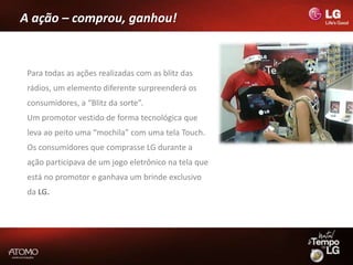 A ação – comprou, ganhou!


 Para todas as ações realizadas com as blitz das
 rádios, um elemento diferente surpreenderá os
 consumidores, a “Blitz da sorte”.
 Um promotor vestido de forma tecnológica que
 leva ao peito uma “mochila” com uma tela Touch.
 Os consumidores que comprasse LG durante a
 ação participava de um jogo eletrônico na tela que
 está no promotor e ganhava um brinde exclusivo
 da LG.
 