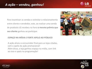 A ação – vendeu, ganhou!



 Para incentivar as vendas e estreitar o relacionamento
 entre cliente e vendedor, este, ao realizar uma venda
 de produtos LG recebeu na hora o mesmo prêmio que
 seu cliente ganhou ao participar.

 ESPAÇO NA MÍDIA E FORTE APELO AO PÚBLICO

 A ação atraiu o consumidor final para as lojas citadas,
 com o apelo da ação promocional!
 Além disso, a loja ganhou espaço na mídia, com link
 ao vivo e spots na programação!
 
