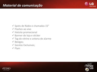 Material de comunicação




      Spots de Rádio e chamadas 15”
      Flashes ao vivo
      Hotsite promocional
      Banner de loja e sticker
      Tag de vitrine e antena de alarme
      Bexigas;
      Sacolas Exclusivas;
      Flyer.
 