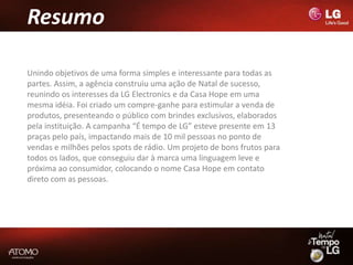 Resumo

Unindo objetivos de uma forma simples e interessante para todas as
partes. Assim, a agência construiu uma ação de Natal de sucesso,
reunindo os interesses da LG Electronics e da Casa Hope em uma
mesma idéia. Foi criado um compre-ganhe para estimular a venda de
produtos, presenteando o público com brindes exclusivos, elaborados
pela instituição. A campanha “É tempo de LG” esteve presente em 13
praças pelo país, impactando mais de 10 mil pessoas no ponto de
vendas e milhões pelos spots de rádio. Um projeto de bons frutos para
todos os lados, que conseguiu dar à marca uma linguagem leve e
próxima ao consumidor, colocando o nome Casa Hope em contato
direto com as pessoas.
 