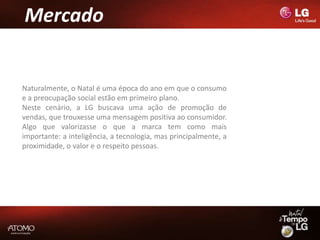 Mercado


Naturalmente, o Natal é uma época do ano em que o consumo
e a preocupação social estão em primeiro plano.
Neste cenário, a LG buscava uma ação de promoção de
vendas, que trouxesse uma mensagem positiva ao consumidor.
Algo que valorizasse o que a marca tem como mais
importante: a inteligência, a tecnologia, mas principalmente, a
proximidade, o valor e o respeito pessoas.
 