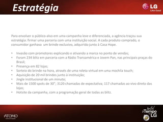 Estratégia

Para envolver o público-alvo em uma campanha leve e diferenciada, a agência traçou sua
estratégia: firmar uma parceria com uma instituição social. A cada produto comprado, o
consumidor ganhava um brinde exclusivo, adquirido junto à Casa Hope.

•   Invasão com promotores explicando e ativando a marca no ponto de vendas;
•   Foram 234 blitz em parceria com a Rádio Transamérica e Jovem Pan, nas principais praças do
    Brasil;
•   Presença em 82 lojas;
•   Sorteio do brinde na hora, através de uma roleta virtual em uma mochila touch;
•   Aquisição de 20 mil brindes junto à instituição;
•   Jingle institucional de um minuto;
•   Mais de 1500 spots de 30”; 3120 chamadas de expectativa; 117 chamadas ao vivo direto das
    lojas;
•   Hotsite da campanha, com a programação geral de todas as blitz.
 