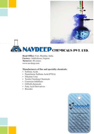 Robosoft Solution Pvt.
Ltd.
2C, B Wing, Mayfair,
Symphony, Park Side,
Vikroli(W).
Mumbai - 400 079,
Maharashtra.
Tel: +91 22 421 69 100/102
| Mob: +91-9820523939
Head Office: Fort, Mumbai, India.
Factory: Ankleshwar, Gujarat.
Turnover: 40 crores.
www.navdeep.com
Manufacturers of fine and speciality chemicals:
Ÿ Sulfonic Acids
Ÿ Paratoluene Sulfonic Acid (PTSA)
Ÿ Ethylene Urea
Ÿ Textile Finishing Chemicals
Ÿ Corrosion Inhibitors
Ÿ Oilfield chemicals
Ÿ Fatty Acid Derivatives
Ÿ Biocides
 