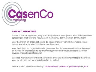 CASENCO MARKETING Casenco marketing is een jong marketingadviesbureau (vanaf eind 2007) en biedt oplossingen met blijvend resultaat in marketing, 100% denken 100% doen! Voor bedrijven en organisaties die de keuze maken voor de meerwaarde van inhuur van strategische kennis en vaardigheden. Voor bedrijven en organisaties die gaan voor het inhuren van directe oplossingen en hands on ondersteuning op marketinggebied en behoefte hebben aan een ervaren marketingprofessional. Casenco marketing voor bruikbaar advies over uw marketingstrategie maar ook voor de uitvoer van uw marketingplan en beleid.  De 4 P’s van Casenco marketing:   professioneel ,  praktisch ,  persoonlijk  en  puur . 