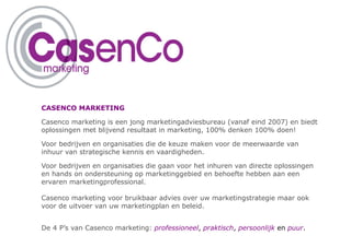CASENCO MARKETING

Casenco marketing is een jong marketingadviesbureau (vanaf eind 2007) en biedt
oplossingen met blijvend resultaat in marketing, 100% denken 100% doen!

Voor bedrijven en organisaties die de keuze maken voor de meerwaarde van
inhuur van strategische kennis en vaardigheden.

Voor bedrijven en organisaties die gaan voor het inhuren van directe oplossingen
en hands on ondersteuning op marketinggebied en behoefte hebben aan een
ervaren marketingprofessional.

Casenco marketing voor bruikbaar advies over uw marketingstrategie maar ook
voor de uitvoer van uw marketingplan en beleid.


De 4 P’s van Casenco marketing: professioneel, praktisch, persoonlijk en puur.
 