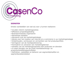 DIENSTEN

Enkele voorbeelden van wat wij voor u kunnen realiseren:
●
  Invullen interim marketingposities
●
  Effectieve projectbegeleiding
●
  Brainstormsessies organiseren
●
  Workshops opzetten
●
  Adviseren over de marketingstrategie
●
  Advies over het inzetten van internet en e-commerce in uw marketingstrategie
●
  Onderhouden, vernieuwen en vermarkten van het productportfolio
●
  Vormgeven van de marktpositionering
●
  Formuleren en uitvoeren van marketingplannen
●
  Vertalen van de marketingpropositie naar producten en diensten
●
  In kaart brengen van de juiste marktbewerkings- en
productontwikkelingsactiviteiten
●
  Definiëren, vaststellen en beheren van segmentbehoeften en
segmentkarakteristieken
 