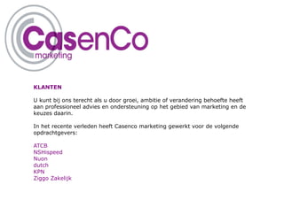KLANTEN

U kunt bij ons terecht als u door groei, ambitie of verandering behoefte heeft
aan professioneel advies en ondersteuning op het gebied van marketing en de
keuzes daarin.

In het recente verleden heeft Casenco marketing gewerkt voor de volgende
opdrachtgevers:

ATCB
NSHispeed
Nuon
dutch
KPN
Ziggo Zakelijk
 