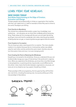 1   NEW SHOES TODAY   •   ROAD TO CREATION, INNOVATION AND CHANGE




LEARN FROM YOUR NEARLINGS
NEW SHOES TODAY
Soul Mates Experimenting on the Edge of Creation,
Innovation and Change
Thirteen people met professionally to initiate an organisation that matches
with their own ideals and is in itself an example of what they want to show to
the world. Paradigms are shifting.

From Scarcity to Abundance
The moment we understand that wisdom, power, love, knowledge, trust,
authenticity… can only grow, we can share them endlessly without losing any-
thing. These values do not converge with the zero sum principle. By sharing,
we all gain more and more for everybody. Let’s make a start by giving instead
of taking what we can get, or measuring what we give against what we receive.

From Creation to Co-creation
The art of giving is also a starting point for co-creation. The most valuable
creation is co-creation because two (or more) parties realise new added
value for each other and the world at the same instant. And the only crea-
tion that exists is here and now, in an ever-changing world.

From Creating the Parts to Receiving the Wholeness
Everything is connected to the wholeness. Once you understand this you can
fundamentally change your ways of intervening in the world and in organisa-
tions. When you experience the wholeness, you know that a tiny little change,
a new perspective, a surprising activity may provoke crucial differences for
the whole. It also means that borders between organisations, structures, cul-
tures are not as closed as we may suspect. Everything is linked.

These paradigm shifts are progressing. As time goes by they will ﬁnd their
own new forms, including the existing ones. So scarcity will be part of the
new paradigm of abundance.




WWW.NEWSHOESTODAY.COM
 