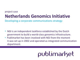 project case

Netherlands Genomics Initiative
Developing a corporate communications strategy
• NGI is an independent taskforce established by the Dutch
government to build a world-class genomics infrastructure.
• Publimarket has been involved with NGI from the moment
it was set up in 2002 and operated as integrated communication
department.

 