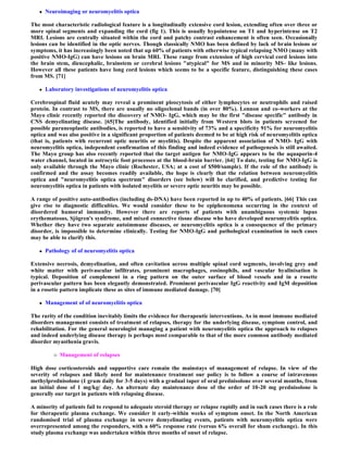    Neuroimaging or neuromyelitis optica

The most characteristic radiological feature is a longitudinally extensive cord lesion, extending often over three or
more spinal segments and expanding the cord (fig 1). This is usually hypointense on T1 and hyperintense on T2
MRI. Lesions are centrally situated within the cord and patchy contrast enhancement is often seen. Occasionally
lesions can be identified in the optic nerves. Though classically NMO has been defined by lack of brain lesions or
symptoms, it has increasingly been noted that up 60% of patients with otherwise typical relapsing NMO (many with
positive NMO-IgG) can have lesions on brain MRI. These range from extension of high cervical cord lesions into
the brain stem, diencephalic, brainstem or cerebral lesions "atypical" for MS and in minority MS- like lesions.
However all these patients have long cord lesions which seems to be a specific feature, distinguishing these cases
from MS. [71]

      Laboratory investigations of neuromyelitis optica

Cerebrospinal fluid acutely may reveal a prominent pleocytosis of either lymphocytes or neutrophils and raised
protein. In contrast to MS, there are usually no oligoclonal bands (in over 80%). Lennon and co-workers at the
Mayo clinic recently reported the discovery of NMO- IgG, which may be the first "disease specific" antibody in
CNS demyelinating disease. [65]The antibody, identified initially from Western blots in patients screened for
possible paraneoplastic antibodies, is reported to have a sensitivity of 73% and a specificity 91% for neuromyelitis
optica and was also positive in a significant proportion of patients deemed to be at high risk of neuromyelitis optica
(that is, patients with recurrent optic neuritis or myelitis). Despite the apparent association of NMO- IgG with
neuromyelitis optica, independent confirmation of this finding and indeed evidence of pathogenesis is still awaited.
The Mayo group has also recently reported that the target antigen for NMO-IgG appears to be the aquaporin-4
water channel, located in astrocytic foot processes at the blood-brain barrier. [64] To date, testing for NMO-IgG is
only available through the Mayo clinic (Rochester, USA; at a cost of $500/sample). If the role of the antibody is
confirmed and the assay becomes readily available, the hope is clearly that the relation between neuromyelitis
optica and "neuromyelitis optica spectrum" disorders (see below) will be clarified, and predictive testing for
neuromyelitis optica in patients with isolated myelitis or severe optic neuritis may be possible.

A range of positive auto-antibodies (including ds-DNA) have been reported in up to 40% of patients. [66] This can
give rise to diagnostic difficulties. We would consider these to be epiphenomena occurring in the context of
disordered humoral immunity. However there are reports of patients with unambiguous systemic lupus
erythematosus, Sjögren's syndrome, and mixed connective tissue disease who have developed neuromyelitis optica.
Whether they have two separate autoimmune diseases, or neuromyelitis optica is a consequence of the primary
disorder, is impossible to determine clinically. Testing for NMO-IgG and pathological examination in such cases
may be able to clarify this.

      Pathology of of neuromyelitis optica

Extensive necrosis, demyelination, and often cavitation across multiple spinal cord segments, involving grey and
white matter with perivascular infiltrates, prominent macrophages, eosinophils, and vascular hyalinisation is
typical. Deposition of complement in a ring pattern on the outer surface of blood vessels and in a rosette
perivascular pattern has been elegantly demonstrated. Prominent perivascular IgG reactivity and IgM deposition
in a rosette pattern implicate these as sites of immune mediated damage. [70]

      Management of of neuromyelitis optica

The rarity of the condition inevitably limits the evidence for therapeutic interventions. As in most immune mediated
disorders management consists of treatment of relapses, therapy for the underlying disease, symptom control, and
rehabilitation. For the general neurologist managing a patient with neuromyelitis optica the approach to relapses
and indeed underlying disease therapy is perhaps most comparable to that of the more common antibody mediated
disorder myasthenia gravis.

             Management of relapses

High dose corticosteroids and supportive care remain the mainstays of management of relapse. In view of the
severity of relapses and likely need for maintenance treatment our policy is to follow a course of intravenous
methylprednisolone (1 gram daily for 3-5 days) with a gradual taper of oral prednisolone over several months, from
an initial dose of 1 mg/kg/ day. An alternate day maintenance dose of the order of 10-20 mg prednisolone is
generally our target in patients with relapsing disease.

A minority of patients fail to respond to adequate steroid therapy or relapse rapidly and in such cases there is a role
for therapeutic plasma exchange. We consider it early-within weeks of symptom onset. In the North American
randomised trial of plasma exchange in severe demyelinating events, patients with neuromyelitis optica were
overrepresented among the responders, with a 60% response rate (versus 6% overall for sham exchange). In this
study plasma exchange was undertaken within three months of onset of relapse.
 