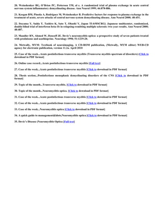 20. Weinshenker BG, O’Brien PC, Petterson TM, al e. A randomized trial of plasma exchange in acute central
nervous system inflammatory demyelinating disease. Ann Neurol 1999; 46:878-886.

21. Keegan BM, Pineda A, Rodriguez M, Weinshenker B. Predictive factors for response to plasma exchange in the
treatment of acute, severe attacks of central nervous system demyelinating disease. Ann Neurol 2000; 48:451.

22. Itoyama Y, Saida T, Tashiro K, Sato T, Ohashi Y, Japan TI-bMSCRGi. Japanese multicenter, randomized,
double-blind trial of interferon beta-1b in relapsing-remitting multiple sclerosis: two year results. Ann Neurol 2000;
48:487.

23. Mandler RN, Ahmed W, Dencoff JE. Devic’s neuromyelitis optica: a prospective study of seven patients treated
with prednisone and azathioprine. Neurology 1998; 51:1219-20.

24. Metwally, MYM: Textbook of neuroimaging, A CD-ROM publication, (Metwally, MYM editor) WEB-CD
agency for electronic publication, version 11.2a. April 2010

25. Case of the week...Acute postinfectious transverse myelitis (Transverse myelitis spectrum of disorders) (Click to
download in PDF format]

26. Online case record...Acute postinfectious transverse myelitis [Full text]

27. Case of the week...Acute postinfectious transverse myelitis [Click to download in PDF format]

28. Thesis section...Postinfectious monophasic demyelinating disorders of the CNS [Click to download in PDF
format]

29. Topic of the month...Transverse myelitis. [Click to download in PDF format]

30. Topic of the month...Neuromyelitis optica. [Click to download in PDF format]

31. Case of the week...Acute postinfectious transverse myelitis [Click to download in PDF format]

32. Case of the week...Acute postinfectious transverse myelitis [Click to download in PDF format]

33. Case of the week...Neuromyelitis optica [Click to download in PDF format]

34. A quick guide to management&ldots;Neuromyelitis optica [Click to download in PDF format]

35. Devic’s Disease (Neuromyelitis Optica [Full text]
 
