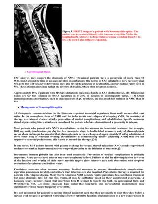 Figure 5. MRI T2 image of a patient with Neuromyelitis optica. The
                                            patient was presented clinically with transverse myelitis. Notice the
                                            longitudinally extensive T2 hyperintense lesions extending from C1 to
                                            D5. The cord is also diffusely expanded.




             Cerebrospinal Fluid.

CSF analysis may support the diagnosis of NMO. Occasional patients have a pleocytosis of more than 50
WBC/mm3 around the time of an acute myelitis exacerbation3; this degree of CSF cellularity is very rare in typical
MS. [10] The CSF leukocyte differential may also reveal the presence of neutrophils, another finding rarely seen in
MS. These abnormalities may reflect the severity of myelitis, which often results in necrosis.

Approximately 85% of patients with MS have detectable oligoclonal bands on CSF electrophoresis. [11] Oligoclonal
bands are far less common in NMO, occurring in 15-35% of patients in contemporary series. [1-3] Other
immunoglobulin abnormalities, such as increased rate of IgG synthesis, are also much less common in NMO than in
MS.

      Management of Neuromyelitis optica

All therapeutic recommendations in the literature represent anecdotal experience from small uncontrolled case
series. In the monophasic form of NMO and for index events and relapses of relapsing NMO, the mainstay of
therapy is treatment of acute attacks, prevention of medical complications, and rehabilitation. Specific measures
aimed at preventing future attacks are considered for patients who have demonstrated a propensity to relapse.

Most patients who present with NMO exacerbations receive intravenous corticosteroid treatment, for example,
1000 mg methylprednisolone per day for five consecutive days. A double-blind crossover study of plasmapheresis
versus sham exchanges documented that plasmapheresis (seven exchanges of approximately 55 ml/kg administered
every other day) is beneficial treating exacerbations of demyelinating disease (including NMO) that are not
responsive to methylprednisolone; this is used as second-line therapy. [20]

In one series, 6/10 patients treated with plasma exchange for severe, steroid-refractory NMO attacks experienced
moderate or marked improvement in close temporal proximity to the initiation of treatment. [21]

Intravenous immune globulin has also been used anecdotally. Prevention of medical complications is critically
important. Acute cervical cord attacks may cause respiratory failure. Patients at risk for this complication by virtue
of the location and severity of their acute myelitis require close intensive care unit observation with frequent
evaluation of respiratory and bulbar status.

Ventilatory assistance often becomes necessary. Medical measures to prevent thromboembolic complications,
aspiration pneumonia, decubiti, and urinary tract infections are also required. Preventative therapy is required for
patients with relapsing disease. Many North American NMO patients receive parenteral beta-interferon treatment
but some clinicians have felt that this treatment may be ineffective based on their uncontrolled experience. A
Japanese study, however, found that interferon beta-1b seemed to benefit the both the opticospinal form and
Western-type MS. [22] Some clinicians have noted that long-term oral corticosteroid monotherapy may
significantly reduce relapse frequency or severity.

It is not uncommon for patients to become steroid-dependent such that they are unable to taper their dose below a
certain level because of perceived worsening of lower extremity function; documentation of a new exacerbation in
 