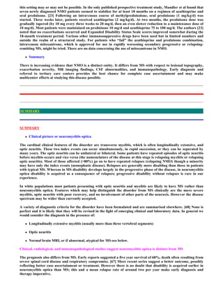 this setting may or may not be possible. In the only published prospective treatment study, Mandler et al found that
seven newly diagnosed NMO patients seemed to stabilize for at least 18 months on a regimen of azathioprine and
oral prednisone. [23] Following an intravenous course of methylprednisolone, oral prednisone (1 mg/kg/d) was
started. Three weeks later, patients received azathioprine (2 mg/kg/d). At two months, the prednisone dose was
gradually tapered (by 10 mg every three weeks to 20 mg/d, then an even slower reduction to a maintenance dose of
10 mg/d). Most patients were maintained on prednisone 10 mg/d and azathioprine 75 to 100 mg/d. The authors [23]
noted that no exacerbations occurred and Expanded Disability Status Scale scores improved somewhat during the
18-month treatment period. Various other immunosuppressive drugs have been used but in limited numbers and
outside the realm of a structured study. For patients who “fail” the azathioprine and prednisone combination,
intravenous mitoxantrone, which is approved for use in rapidly worsening secondary progressive or relapsing-
remitting MS, might be tried. There are no data concerning the use of mitoxantrone in NMO.

      Summary

There is increasing evidence that NMO is a distinct entity. It differs from MS with respect to lesional topography,
exacerbation severity, MR imaging findings, CSF abnormalities, and immunopathology. Early diagnosis and
referral to tertiary care centers provides the best chance for complete case ascertainment and may make
multicenter efforts at studying this disease possible.




SUMMARY



SUMMARY

      Clinical picture or neuromyelitis optica

The cardinal clinical features of the disorder are transverse myelitis, which is often longitudinally extensive, and
optic neuritis. These two index events can occur simultaneously, in rapid succession, or they can be separated by
many years. The optic neuritis can be unilateral or bilateral. Some patients have repeated episodes of optic neuritis
before myelitis occurs and vice versa (the nomenclature of the disease at this stage is relapsing myelitis or relapsing
optic neuritis). Most of those affected (>80%) go on to have repeated relapses (relapsing NMO) though a minority
may have only the index events (monophasic disease). Relapses are generally more disabling than those in patients
with typical MS. Whereas in MS disability develops largely in the progressive phase of the disease, in neuromyelitis
optica disability is acquired as a consequence of relapses; progressive disability without relapses is rare in our
experience.

In white populations most patients presenting with optic neuritis and myelitis are likely to have MS rather than
neuromyelitis optica. Features which may help distinguish the disorder from MS clinically are the more severe
myelitis, optic neuritis with poor recovery, and no involvement of other parts of the neuraxis. However the disease
spectrum may be wider than currently accepted.

A variety of diagnostic criteria for the disorder have been formulated and are summarised elsewhere. [68] None is
perfect and it is likely that they will be revised in the light of emerging clinical and laboratory data. In general we
would consider the diagnosis in the presence of:

      Longitudinally extensive myelitis (usually more than three vertebral segments)

      Optic neuritis

      Normal brain MRI, or if abnormal, atypical for MS-see below.

Clinical, radiological, and immunopathological studies suggest neuromyelitis optica is distinct from MS

The prognosis also differs from MS. Early reports suggested a five year survival of 68%, death often resulting from
severe spinal cord disease and respiratory compromise. [67] More recent series suggest a better outcome, possibly
reflecting better case ascertainment or treatment. However there is no doubt that disability is acquired earlier in
neuromyelitis optica than MS; this and a mean relapse rate of around two per year make early diagnosis and
therapy imperative.
 