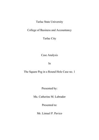 Tarlac State University<br />College of Business and Accountancy<br />Tarlac City<br />Case Analysis<br />In<br />The Square Peg in a Round Hole Case no. 1<br />Presented by:<br />Ma. Catherine M. Labrador<br />Presented to:<br />Mr. Limuel P. Pavico<br />,[object Object]