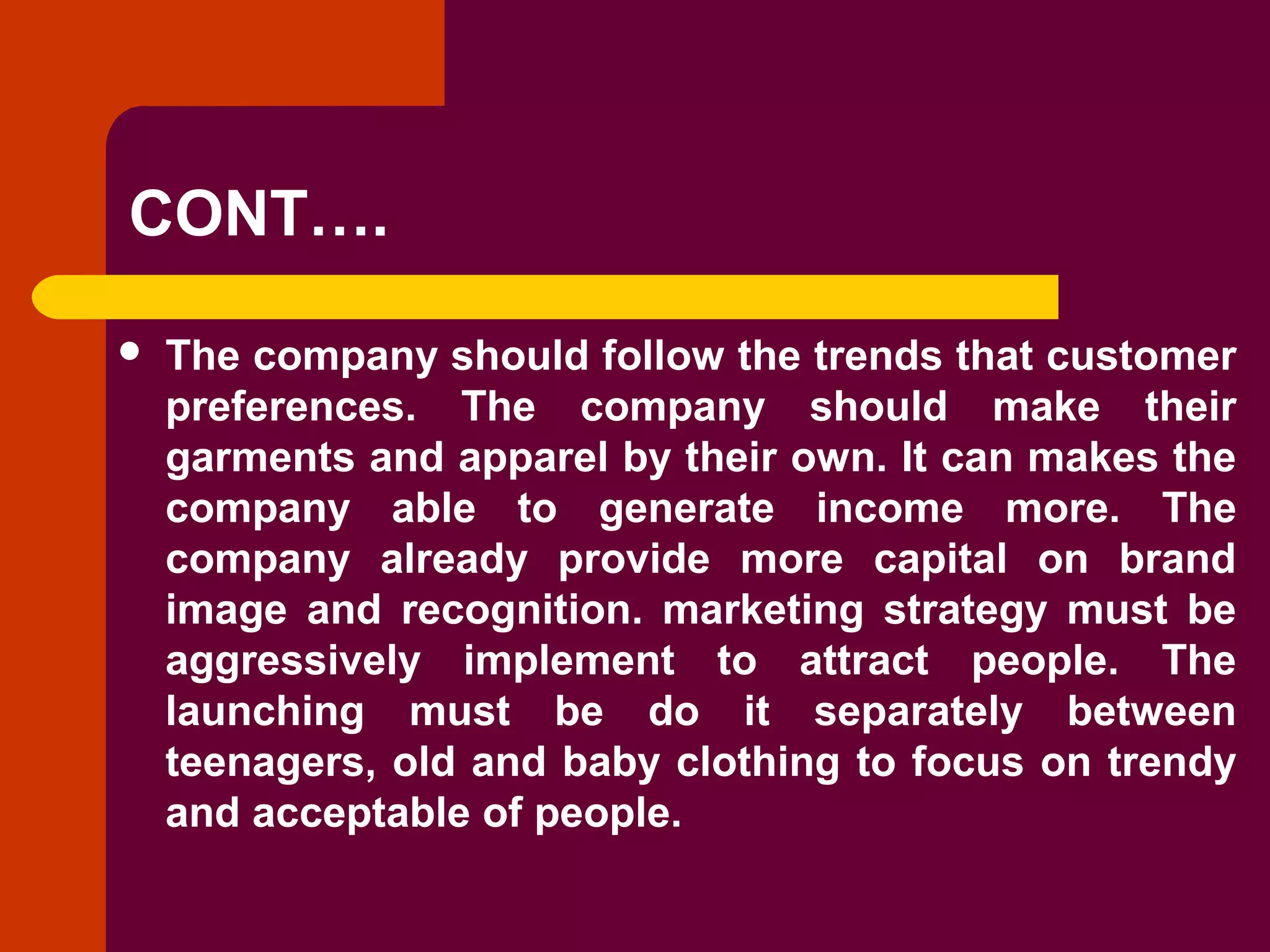 Copyright © 2005 by South-Western, a division of Thomson Learning. All rights reserved.
CONT….
 The company should follow the trends that customer
preferences. The company should make their
garments and apparel by their own. It can makes the
company able to generate income more. The
company already provide more capital on brand
image and recognition. marketing strategy must be
aggressively implement to attract people. The
launching must be do it separately between
teenagers, old and baby clothing to focus on trendy
and acceptable of people.
 