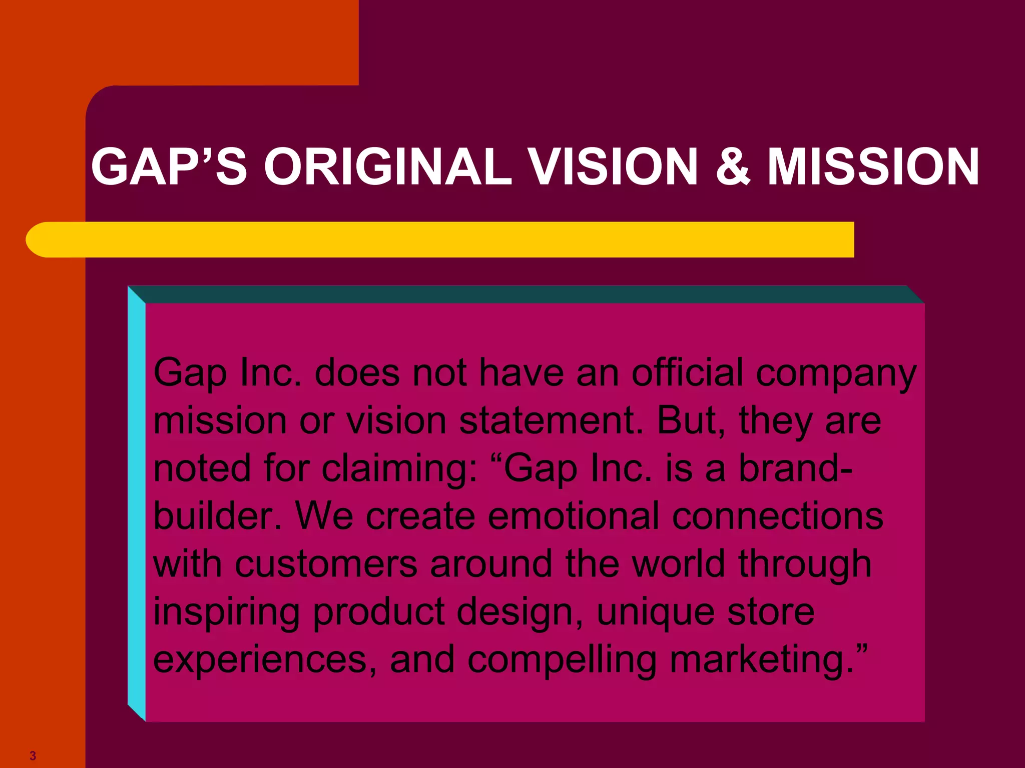 Copyright © 2005 by South-Western, a division of Thomson Learning. All rights reserved.
3
GAP’S ORIGINAL VISION & MISSION
Gap Inc. does not have an official company
mission or vision statement. But, they are
noted for claiming: “Gap Inc. is a brand-
builder. We create emotional connections
with customers around the world through
inspiring product design, unique store
experiences, and compelling marketing.”
 