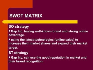 Copyright © 2005 by South-Western, a division of Thomson Learning. All rights reserved.
SWOT MATRIX
SO strategy
Gap Inc. having well-known brand and strong online
advantage.
using the latest technologies (online sales) to
increase their market shares and expand their market
target.
ST strategy
Gap Inc. can use the good reputation in market and
their brand recognition.
 