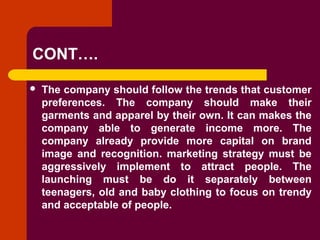 Copyright © 2005 by South-Western, a division of Thomson Learning. All rights reserved.
CONT….
 The company should follow the trends that customer
preferences. The company should make their
garments and apparel by their own. It can makes the
company able to generate income more. The
company already provide more capital on brand
image and recognition. marketing strategy must be
aggressively implement to attract people. The
launching must be do it separately between
teenagers, old and baby clothing to focus on trendy
and acceptable of people.
 