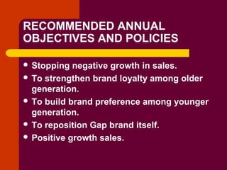 Copyright © 2005 by South-Western, a division of Thomson Learning. All rights reserved.
RECOMMENDED ANNUAL
OBJECTIVES AND POLICIES
 Stopping negative growth in sales.
 To strengthen brand loyalty among older
generation.
 To build brand preference among younger
generation.
 To reposition Gap brand itself.
 Positive growth sales.
 
