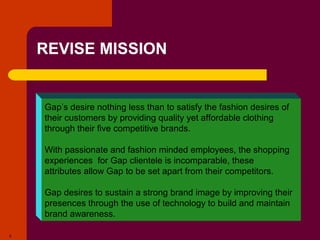 Copyright © 2005 by South-Western, a division of Thomson Learning. All rights reserved.
5
REVISE MISSION
Gap’s desire nothing less than to satisfy the fashion desires of
their customers by providing quality yet affordable clothing
through their five competitive brands.
With passionate and fashion minded employees, the shopping
experiences for Gap clientele is incomparable, these
attributes allow Gap to be set apart from their competitors.
Gap desires to sustain a strong brand image by improving their
presences through the use of technology to build and maintain
brand awareness.
 