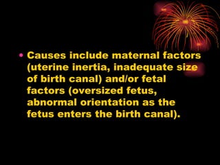 Causes include maternal factors (uterine inertia, inadequate size of birth canal) and/or fetal factors (oversized fetus, abnormal orientation as the fetus enters the birth canal).
