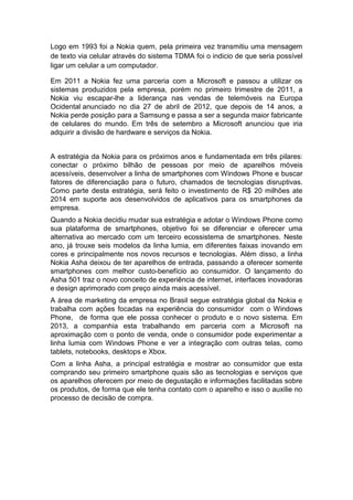 Logo em 1993 foi a Nokia quem, pela primeira vez transmitiu uma mensagem
de texto via celular através do sistema TDMA foi o indicio de que seria possível
ligar um celular a um computador.
Em 2011 a Nokia fez uma parceria com a Microsoft e passou a utilizar os
sistemas produzidos pela empresa, porém no primeiro trimestre de 2011, a
Nokia viu escapar-lhe a liderança nas vendas de telemóveis na Europa
Ocidental anunciado no dia 27 de abril de 2012, que depois de 14 anos, a
Nokia perde posição para a Samsung e passa a ser a segunda maior fabricante
de celulares do mundo. Em três de setembro a Microsoft anunciou que iria
adquirir a divisão de hardware e serviços da Nokia.
A estratégia da Nokia para os próximos anos e fundamentada em três pilares:
conectar o próximo bilhão de pessoas por meio de aparelhos móveis
acessíveis, desenvolver a linha de smartphones com Windows Phone e buscar
fatores de diferenciação para o futuro, chamados de tecnologias disruptivas.
Como parte desta estratégia, será feito o investimento de R$ 20 milhões ate
2014 em suporte aos desenvolvidos de aplicativos para os smartphones da
empresa.
Quando a Nokia decidiu mudar sua estratégia e adotar o Windows Phone como
sua plataforma de smartphones, objetivo foi se diferenciar e oferecer uma
alternativa ao mercado com um terceiro ecossistema de smartphones. Neste
ano, já trouxe seis modelos da linha lumia, em diferentes faixas inovando em
cores e principalmente nos novos recursos e tecnologias. Além disso, a linha
Nokia Asha deixou de ter aparelhos de entrada, passando a oferecer somente
smartphones com melhor custo-benefício ao consumidor. O lançamento do
Asha 501 traz o novo conceito de experiência de internet, interfaces inovadoras
e design aprimorado com preço ainda mais acessível.
A área de marketing da empresa no Brasil segue estratégia global da Nokia e
trabalha com ações focadas na experiência do consumidor com o Windows
Phone, de forma que ele possa conhecer o produto e o novo sistema. Em
2013, a companhia esta trabalhando em parceria com a Microsoft na
aproximação com o ponto de venda, onde o consumidor pode experimentar a
linha lumia com Windows Phone e ver a integração com outras telas, como
tablets, notebooks, desktops e Xbox.
Com a linha Asha, a principal estratégia e mostrar ao consumidor que esta
comprando seu primeiro smartphone quais são as tecnologias e serviços que
os aparelhos oferecem por meio de degustação e informações facilitadas sobre
os produtos, de forma que ele tenha contato com o aparelho e isso o auxilie no
processo de decisão de compra.

 
