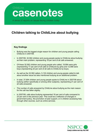 Children talking to ChildLine about bullying



 Key findings

 •   Bullying was the biggest single reason for children and young people calling
     ChildLine in 2007/08.

 •   In 2007/08, 32,562 children and young people spoke to ChildLine about bullying
     as their main problem, representing 18 per cent of all calls answered.

 •   Of these 32,562 children and young people who called, 19,994 were girls
     (representing 17 per cent of all calls to ChildLine by girls) and 12,568 were
     boys (representing 22 per cent of all calls to ChildLine by boys).

 •   As well as the 32,562 callers, 5,132 children and young people called to talk
     about another issue but also mentioned bullying as an additional problem.

 •   In total, 37,694 children and young people spoke to ChildLine in 2007/08 about
     bullying (either specifically or among other subjects), representing 21 per cent of
     all calls answered.

 •   The number of calls answered by ChildLine about bullying as the main reason
     for the call has fallen slightly.

 •   In 2007/08, calls about bullying represented 18 per cent of calls compared to
     23 per cent in the previous year. This could be a reflection of changes in
     government policy, the promotion of peer support, or in children accessing help
     through other sources, such as online services.
 