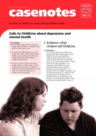 ChildLine

casenotes
A series of reports on issues facing children today



Calls to ChildLine about depression and
mental health
 Key findings                                   1. Evidence: what
   Over 6,000 (6,087) children and young
   people called ChildLine in 2005/06 to talk      children tell ChildLine
   about mental health issues.
                                                1.1 Definitions
   As well as the 6,087 children and young          This casenote reports what children and
   people who called ChildLine about mental         young people told ChildLine about mental
   health issues, an additional 8,376 young         health issues in the year 2005/06. In
   people called about other problems,              ChildLine’s caller record system, there is a
   including mental health.                         variety of classifications for mental health
                                                    issues. Some mental health matters – suicide,
   A total of 14,463 children and young             self-harm and eating problems – are
   people spoke to ChildLine about mental           categorised individually. Other issues –
   health issues (among other subjects) in          including anxiety, phobias, obsessive
   2005/06, making mental health the fourth         behaviour and clinical depression – are
   most commonly discussed issue for                classified under the category “depression and
   children and young people.                       mental health problems”. In addition, there
                                                    are classifications for problems such as
                                                    loneliness which can contribute to or be
                                                    symptoms of mental health problems. These
                                                    are discussed in greater detail in section 3.
 