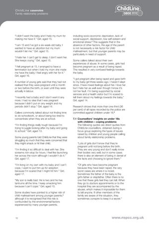 C h i l d L i n e casenotes
Family relationship problems




“I didn’t want the baby and I hate my mum for          including socio-economic deprivation, lack of
making me have it.” Girl, aged 15.                     social support, depression, low self-esteem and
                                                       emotional stress.5 This suggests that in the
“I am 15 and I’ve got a six-week-old baby. I           absence of other factors, the age of the parent
wanted to have an abortion but my mum                  is not necessarily a risk factor for child
wouldn’t let me.” Girl, aged 15.                       maltreatment, but that younger parents may be
                                                       particularly in need of support.
“I hate her. I can’t get to sleep. I don’t want her.
She keeps crying.” Girl, aged 15.                      Some callers talked about their own
                                                       experiences of abuse. In some cases, girls had
“I fell pregnant at 15, I arranged to have a           become pregnant as a result of being raped.
termination but when I told my mum she made            This resulted in very confused feelings towards
me have the baby. I feel angry with her for it.”       the baby.
Girl, aged 16.
                                                       “I got pregnant after being raped and gave birth
A number of young girls said that they had not         to my baby girl three weeks ago. I haven’t slept
realised that they were pregnant until a month         since. I have mixed feelings about her. I love her
or two before the birth, or even until they were       but I hate her as well even though I know it’s
actually in labour.                                    not her fault. I’m being supported by social
                                                       services and a health visitor but I’m scared to
“I recently had a baby and I don’t want it any         tell them about my feelings towards the baby.”
more. I had no idea that I was pregnant                Girl, aged 14.
because I didn’t put on any weight and my
periods didn’t stop.” Girl, aged 14.                   Research shows that more than one-third (36
                                                       per cent) of all rapes recorded by the police are
Callers commonly talked about not finding time         committed against children under 16.6
to do schoolwork, or about being too tired to
concentrate when they are at school.                   7.1 Counsellors’ insights on under 18s
                                                           with children – coping problems
“I’m finding things really tough because I’m               The following quotes are direct quotes from
trying to juggle looking after my baby and going           ChildLine counsellors, obtained during a
to school.” Girl, aged 13.                                 focus group exploring the types of issues
                                                           raised by children and young people calling
Some young parents told ChildLine that they were           about family relationship problems.
struggling so much that they were concerned that
they might smack or hit their child.                       “Lots of girls don’t know that they’re
                                                           pregnant until not long before the birth.
“I’m finding it so difficult to deal with her. She         They are very young and don’t really know
screams non-stop for hours. I feel like launching          their bodies very well, but in some cases
her across the room although I wouldn’t do it.”            there is also an element of being in denial of
Girl, aged 17.                                             the facts and choosing to ignore them.”

“I’m living on my own with my baby and I can’t             “Of girls who have become pregnant
cope, I want to put him up for adoption                    because they have been raped, the very
because I’m scared that I might hit him.” Girl,            worst cases are where it is incest.
aged 17.                                                   Sometimes the father of the baby is the
                                                           girl’s father or stepfather. Often there is no
“My son is really bad. He is two and he has                one that these girls feel they can tell. When
tantrums all the time. I keep smacking him                 they go to doctors appointments or to the
because I can’t cope.” Girl, aged 15.                      hospital they are accompanied by the
                                                           abuser, which makes it impossible for them
Some studies have pointed to a higher risk of              to tell anyone. If other members of the
child maltreatment among younger parents,4                 family are aware of the situation, they
although it is recognised that this risk is                sometimes conspire to keep it a secret.”
confounded by the environmental factors
experienced by many younger parents,




10                                                                                          www.nspcc.org.uk
 