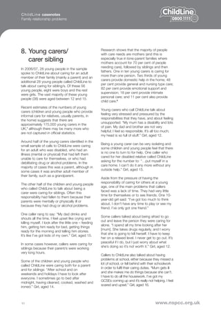 C h i l d L i n e casenotes
Family relationship problems




8. Young carers/                                        Research shows that the majority of people
                                                        with care needs are mothers (and this is
   carer sibling                                        especially true in lone-parent families where
                                                        mothers account for 70 per cent of people
                                                        needing care), followed by siblings and then
In 2006/07, 28 young people in the sample
                                                        fathers. One in ten young carers is caring for
spoke to ChildLine about caring for an adult
                                                        more than one person. Two thirds of young
member of their family (mainly a parent) and an
                                                        carers provide domestic help in the home; 48
additional 28 young people called ChildLine to
                                                        per cent provide general and nursing type care;
talk about caring for sibling/s. Of these 56
                                                        82 per cent provide emotional support and
young people, eight were boys and the rest
                                                        supervision; 18 per cent provide intimate
were girls. The vast majority of these young
                                                        personal care; and 11 per cent also provide
people (38) were aged between 12 and 15.
                                                        child care.8
Recent estimates of the numbers of young
                                                        Young carers who call ChildLine talk about
carers (children and young people who provide
                                                        feeling very stressed and pressured by the
informal care for relatives, usually parents, in
                                                        responsibilities that they have, and about feeling
the home) suggests that there are
                                                        unsupported: “My mum has a disability and lots
approximately 175,000 young carers in the
                                                        of pain. My dad and brother are not very
UK,7 although there may be many more who
                                                        helpful; I feel so responsible. It’s all too much;
are not captured in official statistics.
                                                        my head is so full of stuff.” Girl, aged 12.
Around half of the young carers identified in the
                                                        Being a young carer can be very isolating and
small sample of calls to ChildLine were caring
                                                        some children and young people feel that there
for an adult who was disabled, who had an
                                                        is no one to turn to for help. One caller who
illness (mental or physical) that had left them
                                                        cared for her disabled relative called ChildLine
unable to care for themselves, or who had
                                                        asking for the number to: “…put myself in a
debilitating drug or alcohol problems. In the
                                                        care home. I can’t do it any more without any
majority of cases this was a parent, although in
                                                        outside help.” Girl, aged 15.
some cases it was another adult member of
their family, such as a grandparent.
                                                        Aside from the pressure of having the
                                                        responsibility of caring for others at a young
The other half of the children and young people
                                                        age, one of the main problems that callers
who called ChildLine to talk about being a
                                                        faced was a lack of time. They had very little
carer were caring for siblings. Often this
                                                        time for themselves or to see friends. One 10-
responsibility had fallen to them because their
                                                        year-old girl said: “I’ve got too much to think
parents were mentally or physically ill or
                                                        about, I don’t have any time to play or see my
because they had drug or alcohol problems.
                                                        friend. I’ve only got one friend.”
One caller rang to say: “My dad drinks and
                                                        Some callers talked about being afraid to go
shouts all the time. I feel upset like crying and
                                                        out and leave the person they were caring for
killing myself. I look after the little one – feeding
                                                        alone. “I spend all my time looking after her
him, getting him ready for bed, getting things
                                                        [mum]. She takes drugs regularly, and I worry
ready for the morning and telling him stories.
                                                        that she is going to kill herself. I have to keep
It’s like I’ve got kids of my own.” Girl, aged 15.
                                                        her on a relaxed level. I never get to go out. It’s
                                                        peaceful if I do, but I just worry about what
In some cases however, callers were caring for
                                                        she’s doing so it’s not worth it.” Girl, aged 12.
siblings because their parent/s were working
very long hours.
                                                        Callers to ChildLine also talked about having
                                                        problems at school, either because they missed a
Some of the children and young people who
                                                        lot of school, or fell behind with their schoolwork
called ChildLine were caring both for a parent
                                                        in order to fulfil their caring duties. “Mum gets ill
and for siblings: “After school and on
                                                        and she makes me do things because she can’t.
weekends and holidays I have to look after
                                                        I have to do all the housework. I’ve got my
everyone. I sometimes go to bed after
                                                        GCSEs coming up and it’s really not helping. I feel
midnight, having cleaned, cooked, washed and
                                                        scared and upset.” Girl, aged 16.
ironed.” Girl, aged 14.



11                                                                                             www.nspcc.org.uk
 