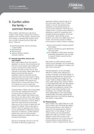 C h i l d L i n e casenotes
Family relationship problems




9. Conflict within                                         dependent children under the age of 16,
                                                           and some three million of the 12 million
   the family –                                            children in the UK will experience the
                                                           separation of their parents during the
   common themes                                           course of their childhood.12 We know from
                                                           research that it is usual for these children to
When children call ChildLine to talk about                 experience a period of unhappiness and
conflict in their families, whether that conflict is       possibly behavioural problems, and a loss
between them and their parents, between them               of self-esteem. Most will fully recover
and a sibling, or between their parents, there             however, once they have settled back into a
are a number of issues that they often talk                routine. This recovery process is helped
about. These are:                                          enormously by a variety of factors including:

     parental separation, divorce and living                   good communication between parents
     in step-families                                          and children
     physical abuse                                            parents maintaining a good relationship
     alcohol abuse                                             with each other
     violence between parents/                                 the availability of wider family networks
     domestic violence.                                        (especially grandparents) who are able
                                                               to support children around the time
9.1 Parental separation, divorce and                           of separation.
    step-families
    Many callers talked about their parents’               High levels of conflict between parents
    separation or divorce, the emotional turmoil           during or post separation can be extremely
    that one or both parents were suffering as             detrimental to the wellbeing of children and
    a result, and about the impact that the                their future outcomes.13
    break-up had had on them and on other
    members of the family. Callers talked about            Parental separation can be particularly
    feeling worried that their parents’                    difficult for children when followed by a
    separation might be their fault and felt               number of changes to the family setting, for
    confused about what had caused it. Many                example where parents find new partners, or
    talked about being caught in the middle of             where new children are brought into the
    the conflict between their parents and                 house.14 Calls to ChildLine reflect this, with
    being forced to choose with whom to live,              many callers talking about finding it difficult
    or to decide how much contact they                     to forge relationships with new step-parents,
    wanted to have with a non-resident parent.             or feeling that their relationship with their
                                                           birth parent has suffered as a result of the
     Understandably, children and young people             addition of new family members to the
     found this very upsetting and were very               household. Lots of children also talked
     concerned about hurting one or both                   about feeling jealous of new step-siblings,
     parents. Many children told ChildLine that            revealing deep insecurities regarding their
     they had no one else to talk to about what            feelings about how much they are valued by
     was happening and that it was very difficult          their parent or step-parent.
     to discuss the separation at home. What is
     clear from these accounts is that family          9.2 Physical abuse
     break-up can be a source of great pain and            Many children who called ChildLine to talk
     anguish for children. What is also clear is           about conflict within the family also talked
     that the impact of separation and divorce             about physical abuse. In the majority of
     can be exacerbated or relieved by parents’            cases this was perpetrated by parents
     responses or behaviour. Conflict between              against them or their siblings. In some
     parents and a lack of communication                   cases however, this was perpetrated
     between parents and children adds to the              against the caller by a brother or sister.
     confusion and distress.                               Research shows that a quarter of all
                                                           children experience one or more forms of
     Divorce is increasingly common in the UK.             physical violence during childhood, the
     Two-thirds of divorcing couples have                  majority of which is experienced at home.15




13                                                                                          www.nspcc.org.uk
 