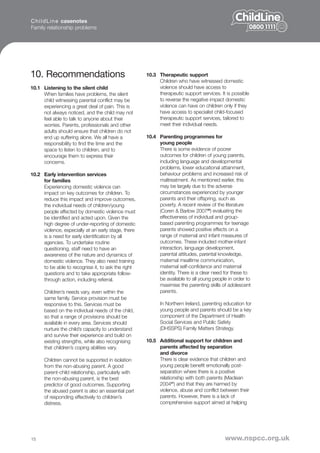 C h i l d L i n e casenotes
Family relationship problems




10. Recommendations                                  10.3 Therapeutic support
                                                          Children who have witnessed domestic
10.1 Listening to the silent child                        violence should have access to
     When families have problems, the silent              therapeutic support services. It is possible
     child witnessing parental conflict may be            to reverse the negative impact domestic
     experiencing a great deal of pain. This is           violence can have on children only if they
     not always noticed, and the child may not            have access to specialist child-focused
     feel able to talk to anyone about their              therapeutic support services, tailored to
     worries. Parents, professionals and other            meet their individual needs.
     adults should ensure that children do not
     end up suffering alone. We all have a           10.4 Parenting programmes for
     responsibility to find the time and the              young people
     space to listen to children, and to                  There is some evidence of poorer
     encourage them to express their                      outcomes for children of young parents,
     concerns.                                            including language and developmental
                                                          problems, lower educational attainment,
10.2 Early intervention services                          behaviour problems and increased risk of
     for families                                         maltreatment. As mentioned earlier, this
     Experiencing domestic violence can                   may be largely due to the adverse
     impact on key outcomes for children. To              circumstances experienced by younger
     reduce this impact and improve outcomes,             parents and their offspring, such as
     the individual needs of children/young               poverty. A recent review of the literature
     people affected by domestic violence must            (Coren & Barlow 200720) evaluating the
     be identified and acted upon. Given the              effectiveness of individual and group-
     high degree of under-reporting of domestic           based parenting programmes for teenage
     violence, especially at an early stage, there        parents showed positive effects on a
     is a need for early identification by all            range of maternal and infant measures of
     agencies. To undertake routine                       outcomes. These included mother-infant
     questioning, staff need to have an                   interaction, language development,
     awareness of the nature and dynamics of              parental attitudes, parental knowledge,
     domestic violence. They also need training           maternal mealtime communication,
     to be able to recognise it, to ask the right         maternal self-confidence and maternal
     questions and to take appropriate follow-            identity. There is a clear need for these to
     through action, including referral.                  be available to all young people in order to
                                                          maximise the parenting skills of adolescent
      Children’s needs vary, even within the              parents.
      same family. Service provision must be
      responsive to this. Services must be                 In Northern Ireland, parenting education for
      based on the individual needs of the child,          young people and parents should be a key
      so that a range of provisions should be              component of the Department of Health
      available in every area. Services should             Social Services and Public Safety
      nurture the child’s capacity to understand           (DHSSPS) Family Matters Strategy.
      and survive their experience and build on
      existing strengths, while also recognising     10.5 Additional support for children and
      that children’s coping abilities vary.              parents affected by separation
                                                          and divorce
      Children cannot be supported in isolation           There is clear evidence that children and
      from the non-abusing parent. A good                 young people benefit emotionally post-
      parent-child relationship, particularly with        separation where there is a positive
      the non-abusing parent, is the best                 relationship with both parents (Maclean
      predictor of good outcomes. Supporting              200421) and that they are harmed by
      the abused parent is also an essential part         violence, abuse and conflict between their
      of responding effectively to children’s             parents. However, there is a lack of
      distress.                                           comprehensive support aimed at helping




15                                                                                        www.nspcc.org.uk
 