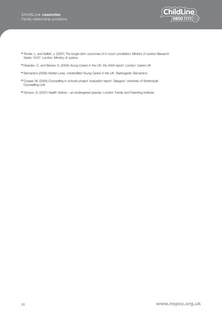 C h i l d L i n e casenotes
Family relationship problems




22
     Trinder, L. and Kellett, J. (2007) The longer-term outcomes of in-court conciliation: Ministry of Justice Research
     Series 15/07. London: Ministry of Justice.

23
     Dearden, C. and Becker, S. (2004) Young Carers in the UK: the 2004 report. London: Carers UK

24
     Barnardo’s (2006) Hidden Lives, Unidentified Young Carers in the UK. Barkingside: Barnardo’s.

25
     Cooper, M. (2004) Counselling in schools project: evaluation report. Glasgow: University of Strathclyde
     Counselling Unit.

26
     Gimson, S. (2007) Health Visitors – an endangered species. London: Family and Parenting Institute.




20                                                                                                          www.nspcc.org.uk
 
