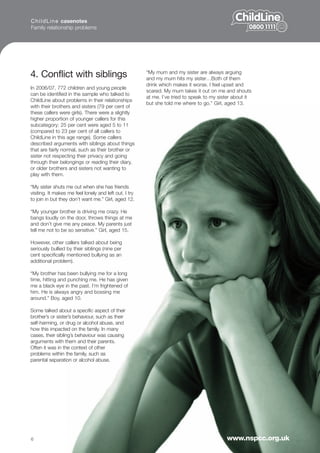 C h i l d L i n e casenotes
Family relationship problems




4. Conflict with siblings                               “My mum and my sister are always arguing
                                                        and my mum hits my sister…Both of them
                                                        drink which makes it worse. I feel upset and
In 2006/07, 772 children and young people
                                                        scared. My mum takes it out on me and shouts
can be identified in the sample who talked to
                                                        at me. I’ve tried to speak to my sister about it
ChildLine about problems in their relationships
                                                        but she told me where to go.” Girl, aged 13.
with their brothers and sisters (79 per cent of
these callers were girls). There were a slightly
higher proportion of younger callers for this
subcategory: 25 per cent were aged 5 to 11
(compared to 23 per cent of all callers to
ChildLine in this age range). Some callers
described arguments with siblings about things
that are fairly normal, such as their brother or
sister not respecting their privacy and going
through their belongings or reading their diary,
or older brothers and sisters not wanting to
play with them.

“My sister shuts me out when she has friends
visiting. It makes me feel lonely and left out. I try
to join in but they don’t want me.” Girl, aged 12.

“My younger brother is driving me crazy. He
bangs loudly on the door, throws things at me
and don’t give me any peace. My parents just
tell me not to be so sensitive.” Girl, aged 15.

However, other callers talked about being
seriously bullied by their siblings (nine per
cent specifically mentioned bullying as an
additional problem).

“My brother has been bullying me for a long
time, hitting and punching me. He has given
me a black eye in the past. I’m frightened of
him. He is always angry and bossing me
around.” Boy, aged 10.

Some talked about a specific aspect of their
brother’s or sister’s behaviour, such as their
self-harming, or drug or alcohol abuse, and
how this impacted on the family. In many
cases, their sibling’s behaviour was causing
arguments with them and their parents.
Often it was in the context of other
problems within the family, such as
parental separation or alcohol abuse.




6                                                                                           www.nspcc.org.uk
 
