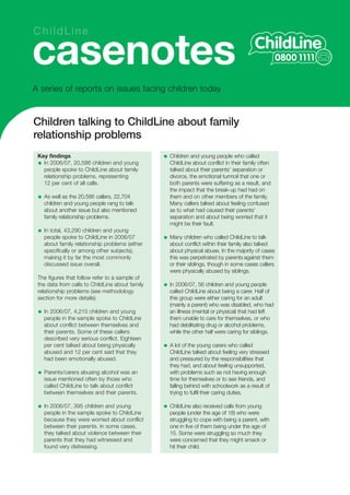 ChildLine

casenotes
A series of reports on issues facing children today


Children talking to ChildLine about family
relationship problems
 Key findings                                    Children and young people who called
   In 2006/07, 20,586 children and young         ChildLine about conflict in their family often
   people spoke to ChildLine about family        talked about their parents’ separation or
   relationship problems, representing           divorce, the emotional turmoil that one or
   12 per cent of all calls.                     both parents were suffering as a result, and
                                                 the impact that the break-up had had on
   As well as the 20,586 callers, 22,704         them and on other members of the family.
   children and young people rang to talk        Many callers talked about feeling confused
   about another issue but also mentioned        as to what had caused their parents’
   family relationship problems.                 separation and about being worried that it
                                                 might be their fault.
   In total, 43,290 children and young
   people spoke to ChildLine in 2006/07          Many children who called ChildLine to talk
   about family relationship problems (either    about conflict within their family also talked
   specifically or among other subjects),        about physical abuse. In the majority of cases
   making it by far the most commonly            this was perpetrated by parents against them
   discussed issue overall.                      or their siblings, though in some cases callers
                                                 were physically abused by siblings.
 The figures that follow refer to a sample of
 the data from calls to ChildLine about family   In 2006/07, 56 children and young people
 relationship problems (see methodology          called ChildLine about being a carer. Half of
 section for more details).                      this group were either caring for an adult
                                                 (mainly a parent) who was disabled, who had
   In 2006/07, 4,215 children and young          an illness (mental or physical) that had left
   people in the sample spoke to ChildLine       them unable to care for themselves, or who
   about conflict between themselves and         had debilitating drug or alcohol problems,
   their parents. Some of these callers          while the other half were caring for siblings.
   described very serious conflict. Eighteen
   per cent talked about being physically        A lot of the young carers who called
   abused and 12 per cent said that they         ChildLine talked about feeling very stressed
   had been emotionally abused.                  and pressured by the responsibilities that
                                                 they had, and about feeling unsupported,
   Parents/carers abusing alcohol was an         with problems such as not having enough
   issue mentioned often by those who            time for themselves or to see friends, and
   called ChildLine to talk about conflict       falling behind with schoolwork as a result of
   between themselves and their parents.         trying to fulfil their caring duties.

   In 2006/07, 395 children and young            ChildLine also received calls from young
   people in the sample spoke to ChildLine       people (under the age of 18) who were
   because they were worried about conflict      struggling to cope with being a parent, with
   between their parents. In some cases,         one in five of them being under the age of
   they talked about violence between their      15. Some were struggling so much they
   parents that they had witnessed and           were concerned that they might smack or
   found very distressing.                       hit their child.
 