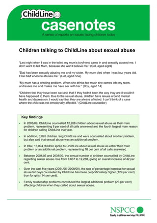 Children talking to ChildLine about sexual abuse

“Last night when I was in the toilet, my mum’s boyfriend came in and sexually abused me. I
don’t want to tell Mum, because she won’t believe me.” (Girl, aged eight)

“Dad has been sexually abusing me and my sister. My mum died when I was four years old.
I feel bad when he abuses me.” (Girl, aged nine)

“My mum has a drinking problem. When she drinks too much she comes into my room,
undresses me and makes me have sex with her.” (Boy, aged 14)

“Children feel they have been bad and that if they hadn’t been the way they are it wouldn’t
have happened to them. Due to the sexual abuse, children have issues around mental
health and depression. I would say that they are always affected. I can’t think of a case
where the child was not emotionally affected.” (ChildLine counsellor)



    Key findings
    In 2008/09, ChildLine counselled 12,268 children about sexual abuse as their main
     problem, representing 8 per cent of all calls answered and the fourth largest main reason
     for children calling ChildLine that year.

    In addition, 3,826 children rang ChildLine and were counselled about another problem,
     but also said that sexual abuse was an additional problem.

    In total, 16,094 children spoke to ChildLine about sexual abuse as either their main
     problem or an additional problem, representing 10 per cent of all calls answered.

    Between 2004/05 and 2008/09, the annual number of children counselled by ChildLine
     regarding sexual abuse rose from 8,637 to 12,268, giving an overall increase of 42 per
     cent.

    Over the past five years (2004/05–2008/09), the rate of percentage increase for sexual
     abuse for boys counselled by ChildLine has been proportionately higher (129 per cent)
     than for girls (14 per cent).

    Family relationship problems constituted the largest additional problem (23 per cent)
     affecting children when they called about sexual abuse.
 