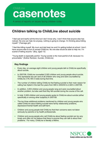 Children talking to ChildLine about suicide

“I feel sad and tearful all the time but I don’t know why. I don’t think that anyone else has
noticed. No one can help me anyway, nothing is going to change. I’m thinking about killing
myself.” (Teenage girl)

“I feel like killing myself. My mum and dad beat me and I’m getting bullied at school. I don’t
have anyone else to turn to except ChildLine. No one else would be able to help me. I’m
scared of telling anyone.” (Boy, aged 13)

“Young death is especially painful. Young suicide is the most painful of all, because it is
preventable.” (Esther Rantzen, founder, ChildLine)


   Key findings
      Every day, on average eight children and young people talk to ChildLine specifically
       about suicide.

      In 2007/08, ChildLine counselled 2,925 children and young people about suicide.
       This represents two per cent of all children who rang and were counselled by
       ChildLine (176,185 in total) during that time.

      The number of children telling ChildLine that feeling suicidal is their main reason for
       calling has tripled in the last five years from 909 in 2003/04 to 2,925 in 2007/08.

      In addition, 3,003 children and young people rang and were counselled about
       another problem, but also said that they felt suicidal during the course of the call.

      In total, 5,928 children and young people spoke to ChildLine about suicide (either
       specifically or among other subjects) in 2007/08.

      The top three additional problems mentioned by children and young people who
       called ChildLine about feeling suicidal were family relationship problems,
       depression/mental health and self-harm.

      Children and young people told ChildLine that their concerns were not taken
       seriously by parents or by health professionals.

      Children and young people who call ChildLine about feeling suicidal can be very
       lonely and often do not believe that there is anyone they can talk to about their
       problems. For many, ChildLine is literally a lifeline.
 