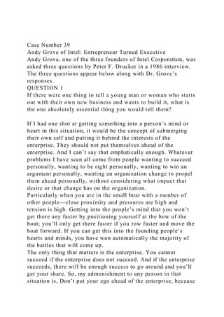 Case Number 39
Andy Grove of Intel: Entrepreneur Turned Executive
Andy Grove, one of the three founders of Intel Corporation, was
asked three questions by Peter F. Drucker in a 1986 interview.
The three questions appear below along with Dr. Grove’s
responses.
QUESTION 1
If there were one thing to tell a young man or woman who starts
out with their own new business and wants to build it, what is
the one absolutely essential thing you would tell them?
If I had one shot at getting something into a person’s mind or
heart in this situation, it would be the concept of submerging
their own self and putting it behind the interests of the
enterprise. They should not put themselves ahead of the
enterprise. And I can’t say that emphatically enough. Whatever
problems I have seen all come from people wanting to succeed
personally, wanting to be right personally, wanting to win an
argument personally, wanting an organization change to propel
them ahead personally, without considering what impact that
desire or that change has on the organization.
Particularly when you are in the small boat with a number of
other people—close proximity and pressures are high and
tension is high. Getting into the people’s mind that you won’t
get there any faster by positioning yourself at the bow of the
boat; you’ll only get there faster if you row faster and move the
boat forward. If you can get this into the founding people’s
hearts and minds, you have won automatically the majority of
the battles that will come up.
The only thing that matters is the enterprise. You cannot
succeed if the enterprise does not succeed. And if the enterprise
succeeds, there will be enough success to go around and you’ll
get your share. So, my admonishment to any person in that
situation is, Don’t put your ego ahead of the enterprise, because
 