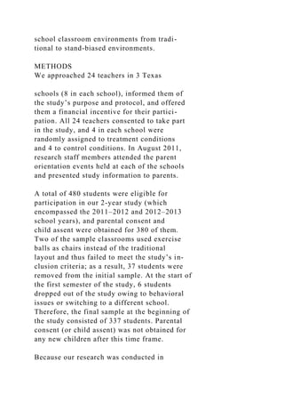 school classroom environments from tradi-
tional to stand-biased environments.
METHODS
We approached 24 teachers in 3 Texas
schools (8 in each school), informed them of
the study’s purpose and protocol, and offered
them a financial incentive for their partici-
pation. All 24 teachers consented to take part
in the study, and 4 in each school were
randomly assigned to treatment conditions
and 4 to control conditions. In August 2011,
research staff members attended the parent
orientation events held at each of the schools
and presented study information to parents.
A total of 480 students were eligible for
participation in our 2-year study (which
encompassed the 2011–2012 and 2012–2013
school years), and parental consent and
child assent were obtained for 380 of them.
Two of the sample classrooms used exercise
balls as chairs instead of the traditional
layout and thus failed to meet the study’s in-
clusion criteria; as a result, 37 students were
removed from the initial sample. At the start of
the first semester of the study, 6 students
dropped out of the study owing to behavioral
issues or switching to a different school.
Therefore, the final sample at the beginning of
the study consisted of 337 students. Parental
consent (or child assent) was not obtained for
any new children after this time frame.
Because our research was conducted in
 