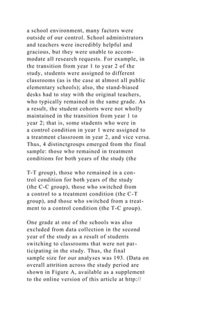 a school environment, many factors were
outside of our control. School administrators
and teachers were incredibly helpful and
gracious, but they were unable to accom-
modate all research requests. For example, in
the transition from year 1 to year 2 of the
study, students were assigned to different
classrooms (as is the case at almost all public
elementary schools); also, the stand-biased
desks had to stay with the original teachers,
who typically remained in the same grade. As
a result, the student cohorts were not wholly
maintained in the transition from year 1 to
year 2; that is, some students who were in
a control condition in year 1 were assigned to
a treatment classroom in year 2, and vice versa.
Thus, 4 distinctgroups emerged from the final
sample: those who remained in treatment
conditions for both years of the study (the
T-T group), those who remained in a con-
trol condition for both years of the study
(the C-C group), those who switched from
a control to a treatment condition (the C-T
group), and those who switched from a treat-
ment to a control condition (the T-C group).
One grade at one of the schools was also
excluded from data collection in the second
year of the study as a result of students
switching to classrooms that were not par-
ticipating in the study. Thus, the final
sample size for our analyses was 193. (Data on
overall attrition across the study period are
shown in Figure A, available as a supplement
to the online version of this article at http://
 