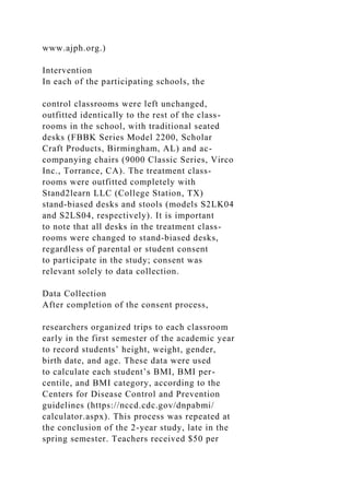 www.ajph.org.)
Intervention
In each of the participating schools, the
control classrooms were left unchanged,
outfitted identically to the rest of the class-
rooms in the school, with traditional seated
desks (FBBK Series Model 2200, Scholar
Craft Products, Birmingham, AL) and ac-
companying chairs (9000 Classic Series, Virco
Inc., Torrance, CA). The treatment class-
rooms were outfitted completely with
Stand2learn LLC (College Station, TX)
stand-biased desks and stools (models S2LK04
and S2LS04, respectively). It is important
to note that all desks in the treatment class-
rooms were changed to stand-biased desks,
regardless of parental or student consent
to participate in the study; consent was
relevant solely to data collection.
Data Collection
After completion of the consent process,
researchers organized trips to each classroom
early in the first semester of the academic year
to record students’ height, weight, gender,
birth date, and age. These data were used
to calculate each student’s BMI, BMI per-
centile, and BMI category, according to the
Centers for Disease Control and Prevention
guidelines (https://nccd.cdc.gov/dnpabmi/
calculator.aspx). This process was repeated at
the conclusion of the 2-year study, late in the
spring semester. Teachers received $50 per
 