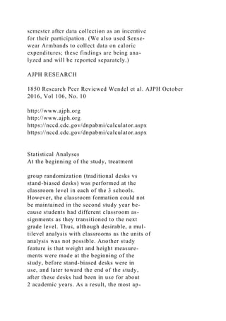 semester after data collection as an incentive
for their participation. (We also used Sense-
wear Armbands to collect data on caloric
expenditures; these findings are being ana-
lyzed and will be reported separately.)
AJPH RESEARCH
1850 Research Peer Reviewed Wendel et al. AJPH October
2016, Vol 106, No. 10
http://www.ajph.org
http://www.ajph.org
https://nccd.cdc.gov/dnpabmi/calculator.aspx
https://nccd.cdc.gov/dnpabmi/calculator.aspx
Statistical Analyses
At the beginning of the study, treatment
group randomization (traditional desks vs
stand-biased desks) was performed at the
classroom level in each of the 3 schools.
However, the classroom formation could not
be maintained in the second study year be-
cause students had different classroom as-
signments as they transitioned to the next
grade level. Thus, although desirable, a mul-
tilevel analysis with classrooms as the units of
analysis was not possible. Another study
feature is that weight and height measure-
ments were made at the beginning of the
study, before stand-biased desks were in
use, and later toward the end of the study,
after these desks had been in use for about
2 academic years. As a result, the most ap-
 