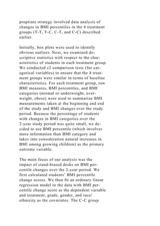 propriate strategy involved data analysis of
changes in BMI percentiles in the 4 treatment
groups (T-T, T-C, C-T, and C-C) described
earlier.
Initially, box plots were used to identify
obvious outliers. Next, we examined de-
scriptive statistics with respect to the char-
acteristics of students in each treatment group.
We conducted c2 comparison tests (for cat-
egorical variables) to ensure that the 4 treat-
ment groups were similar in terms of baseline
characteristics. For each treatment group, raw
BMI measures, BMI percentiles, and BMI
categories (normal or underweight, over-
weight, obese) were used to summarize BMI
measurements taken at the beginning and end
of the study and BMI changes over the study
period. Because the percentage of students
with changes in BMI categories over the
2-year study period was quite small, we de-
cided to use BMI percentile (which involves
more information than BMI category and
takes into consideration natural increases in
BMI among growing children) as the primary
outcome variable.
The main focus of our analysis was the
impact of stand-biased desks on BMI per-
centile changes over the 2-year period. We
first calculated students’ BMI percentile
change scores. We then fit an ordinary linear
regression model to the data with BMI per-
centile change score as the dependent variable
and treatment, grade, gender, and race/
ethnicity as the covariates. The C-C group
 