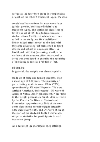 served as the reference group in comparisons
of each of the other 3 treatment types. We also
considered interactions between covariates
(grade, gender, and race/ethnicity) and
treatment types. The statistical significance
level was set at .05. In addition, because
students from 3 different schools were en-
rolled in the study, we fit a multilevel
linear mixed-effect model to the data with
the same covariates just mentioned as fixed
effects and school as a random effect. A
likelihood ratio test (assessing whether the
variance of the random effect was equal to
zero) was conducted to examine the necessity
of including school as a random effect.
RESULTS
In general, the sample was almost equally
made up of male and female students, with
a mean age of 8.8 years. The majority of
participating students were White (75%);
approximately 8% were Hispanic, 7% were
African American, and roughly 10% were of
Asian or Native American descent. According
to the weight percentiles for children set forth
by the Centers for Disease Control and
Prevention, approximately 79% of the stu-
dents were in the normal-weight category,
12% were overweight, and 9% were obese at
the start of the study.28 Table 1 shows de-
scriptive statistics for participants in each
treatment group.
As a result of the aforementioned attrition
 