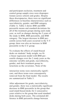 and participant exclusion, treatment and
control group sample sizes were dispropor-
tionate across schools and grades. Despite
these discrepancies, there were no significant
differences in baseline characteristics such as
race/ethnicity, gender, and BMI category
(Table 1). Table 2 shows BMI and BMI
percentile means and standard deviations for
all of the treatment groups during each study
year, as well as changes during the 2 years of
the study in BMI, BMI percentile, and BMI
category. The largest decrease in BMI per-
centile across both years occurred in the T-T
group; there was also an increase in BMI
percentile in the C-C group.
To evaluate the effects of stand-biased
desks on students’ body weight, we fit
a linear regression model with BMI per-
centile changes over the 2 study years as the
outcome variable and grade, race/ethnicity,
gender, and their treatment group in-
teractions as the covariates. None of the
interaction terms were statistically signifi-
cant, and these terms were consequently
removed from the final model. The results
are summarized in Table 3.
After adjustment for grade, race/ethnicity,
and gender, there was a statistically significant
decrease in BMI percentile in the group that
used stand-biased desks for 2 consecutive
years relative to the group that used standard
desks during both years. The estimated dif-
ference in BMI percentile change between
 