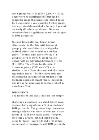 these groups was 5.24 (SD = 2.50, P = .037).
There were no significant differences be-
tween the group that used stand-biased desks
for 2 consecutive years and the 2 other groups
that used stand-biased desks for only 1 year of
the study (P values not shown). No other
covariates had a significant impact on changes
in BMI percentiles.
We also fit a multilevel linear mixed-
effect model to the data with treatment
group, grade, race/ethnicity, and gender
as fixed effects and school as a random
effect. The treatment effect for the T-T
group relative to the C-C group was re-
duced, with an estimated difference of 3.89
(P = .075). The effects for the other 2
treatment groups (T-C and C-T) were
similar to the effects obtained with the linear
regression model. The likelihood ratio test
assessing the variance of the random effect
produced a nonsignificant result, indicating
that it was not necessary to include school as
a random effect.
DISCUSSION
The results of this study indicate that simply
changing a classroom to a stand-biased envi-
ronment had a significant effect on students’
BMI percentile. The greatest impact occurred
among students who were in treatment class-
rooms (T-T) in both study years. However,
the other 2 groups that had stand-biased
desks for least 1 year (T-C and C-T) experi-
enced smaller (nonsignificant) BMI percentile
 