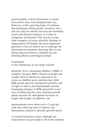general public school classrooms is seated
instruction; they were designed that way.
However, with a growing body of evidence
that prolonged sitting greatly increases one’s
risk not only for obesity but also for metabolic
issues and chronic diseases, is it time to
reengineer classrooms? Our society is ripe
with examples of using scientific findings to
shape policy.29 Perhaps the more important
question is can we choose not to redesign the
classroom environment, knowing that we are
doing long-term harm to children by con-
ditioning them to prolonged sitting?
Limitations
A few limitations of our study warrant
attention. First, measuring children’s BMIs is
complex; because BMI is based on height and
weight, both of which are expected to in-
crease as children grow and develop, child
BMI results must be interpreted carefully and
in light of what is developmentally normal.
Examining changes in BMI percentile is one
way of balancing this issue, because growth
charts account for anticipated increases in
height and weight. In addition, our
measurements were taken over a 2-year pe-
riod, thus allowing time to balance out
fluctuations related to episodic growth spurts.
A second limitation is that, although our
intervention was provided to all of the students
 