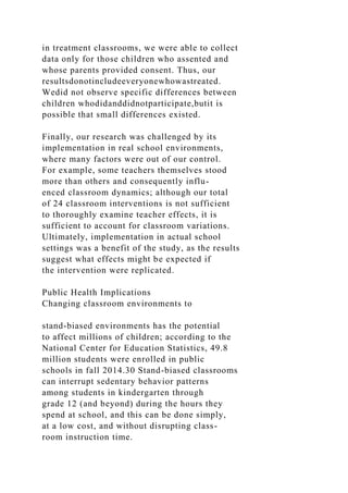in treatment classrooms, we were able to collect
data only for those children who assented and
whose parents provided consent. Thus, our
resultsdonotincludeeveryonewhowastreated.
Wedid not observe specific differences between
children whodidanddidnotparticipate,butit is
possible that small differences existed.
Finally, our research was challenged by its
implementation in real school environments,
where many factors were out of our control.
For example, some teachers themselves stood
more than others and consequently influ-
enced classroom dynamics; although our total
of 24 classroom interventions is not sufficient
to thoroughly examine teacher effects, it is
sufficient to account for classroom variations.
Ultimately, implementation in actual school
settings was a benefit of the study, as the results
suggest what effects might be expected if
the intervention were replicated.
Public Health Implications
Changing classroom environments to
stand-biased environments has the potential
to affect millions of children; according to the
National Center for Education Statistics, 49.8
million students were enrolled in public
schools in fall 2014.30 Stand-biased classrooms
can interrupt sedentary behavior patterns
among students in kindergarten through
grade 12 (and beyond) during the hours they
spend at school, and this can be done simply,
at a low cost, and without disrupting class-
room instruction time.
 