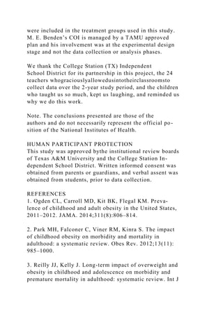 were included in the treatment groups used in this study.
M. E. Benden’s COI is managed by a TAMU approved
plan and his involvement was at the experimental design
stage and not the data collection or analysis phases.
We thank the College Station (TX) Independent
School District for its partnership in this project, the 24
teachers whograciouslyallowedusintotheirclassroomsto
collect data over the 2-year study period, and the children
who taught us so much, kept us laughing, and reminded us
why we do this work.
Note. The conclusions presented are those of the
authors and do not necessarily represent the official po-
sition of the National Institutes of Health.
HUMAN PARTICIPANT PROTECTION
This study was approved bythe institutional review boards
of Texas A&M University and the College Station In-
dependent School District. Written informed consent was
obtained from parents or guardians, and verbal assent was
obtained from students, prior to data collection.
REFERENCES
1. Ogden CL, Carroll MD, Kit BK, Flegal KM. Preva-
lence of childhood and adult obesity in the United States,
2011–2012. JAMA. 2014;311(8):806–814.
2. Park MH, Falconer C, Viner RM, Kinra S. The impact
of childhood obesity on morbidity and mortality in
adulthood: a systematic review. Obes Rev. 2012;13(11):
985–1000.
3. Reilly JJ, Kelly J. Long-term impact of overweight and
obesity in childhood and adolescence on morbidity and
premature mortality in adulthood: systematic review. Int J
 
